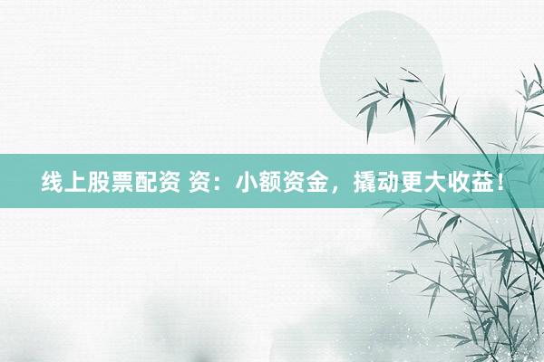 线上股票配资 资：小额资金，撬动更大收益！