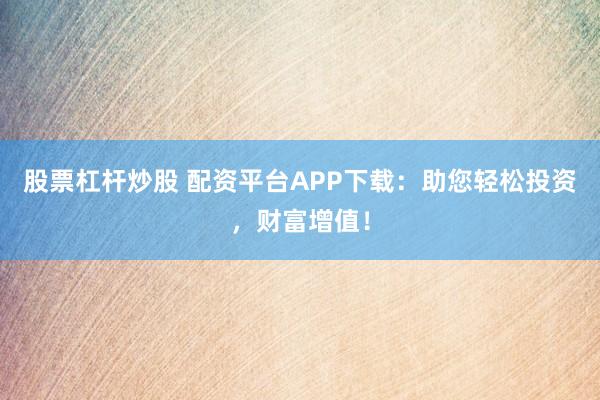 股票杠杆炒股 配资平台APP下载：助您轻松投资，财富增值！