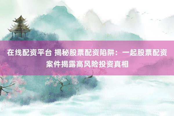 在线配资平台 揭秘股票配资陷阱：一起股票配资案件揭露高风险投资真相