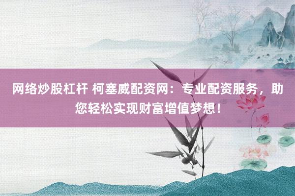 网络炒股杠杆 柯塞威配资网：专业配资服务，助您轻松实现财富增值梦想！