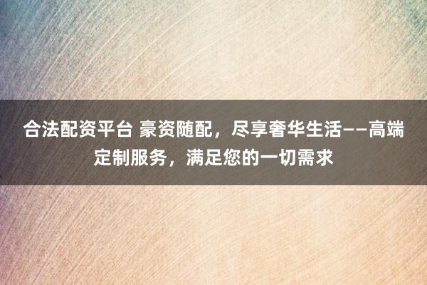 合法配资平台 豪资随配，尽享奢华生活——高端定制服务，满足您的一切需求