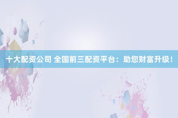 十大配资公司 全国前三配资平台：助您财富升级！