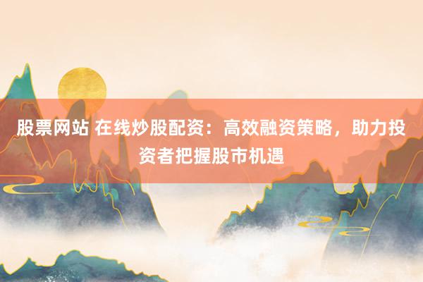 股票网站 在线炒股配资：高效融资策略，助力投资者把握股市机遇