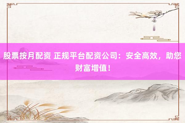 股票按月配资 正规平台配资公司：安全高效，助您财富增值！