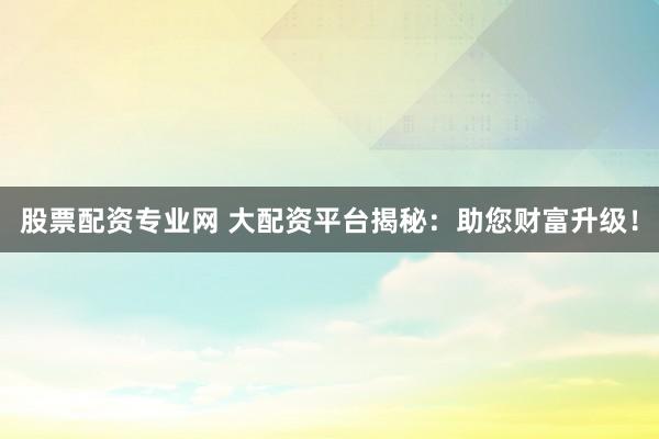 股票配资专业网 大配资平台揭秘：助您财富升级！