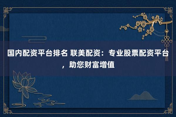 国内配资平台排名 联美配资：专业股票配资平台，助您财富增值
