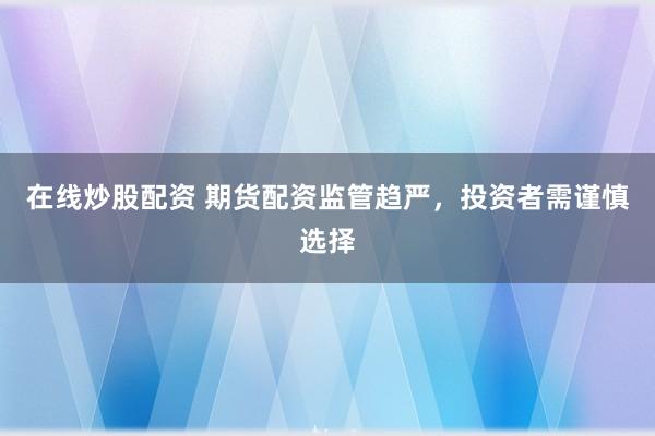 在线炒股配资 期货配资监管趋严，投资者需谨慎选择