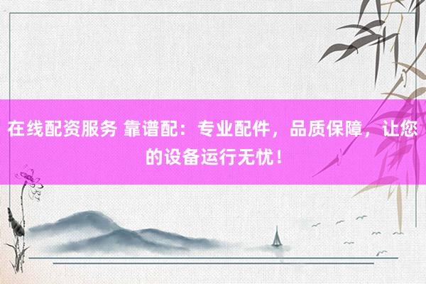 在线配资服务 靠谱配：专业配件，品质保障，让您的设备运行无忧！