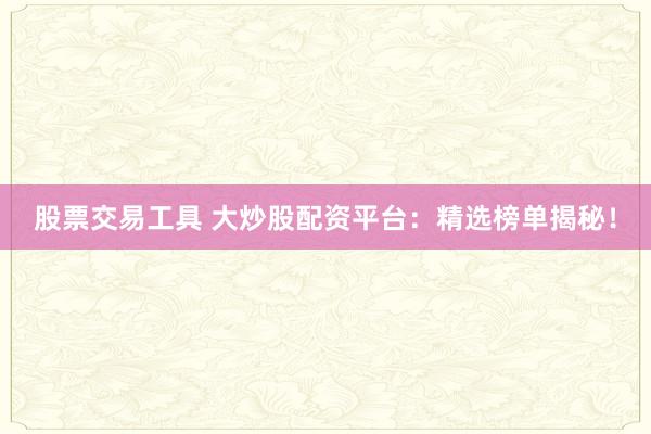 股票交易工具 大炒股配资平台：精选榜单揭秘！