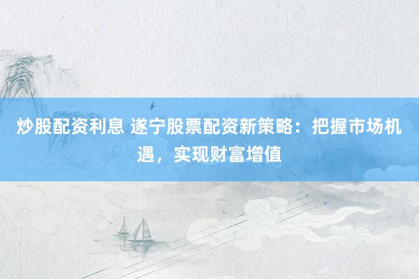 炒股配资利息 遂宁股票配资新策略：把握市场机遇，实现财富增值