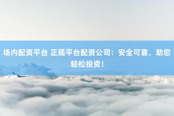 场内配资平台 正规平台配资公司：安全可靠，助您轻松投资！