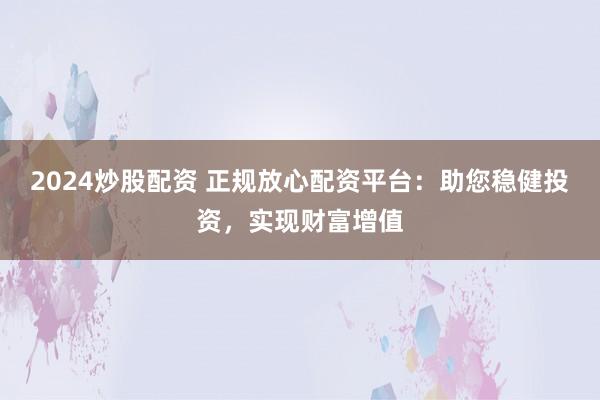 2024炒股配资 正规放心配资平台：助您稳健投资，实现财富增值