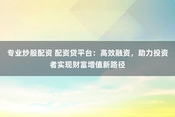 专业炒股配资 配资贷平台：高效融资，助力投资者实现财富增值新路径