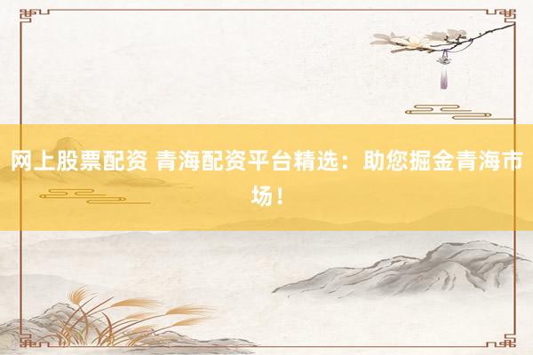 网上股票配资 青海配资平台精选：助您掘金青海市场！