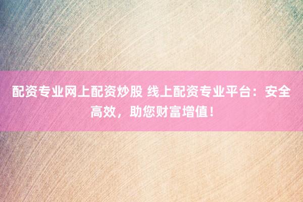 配资专业网上配资炒股 线上配资专业平台：安全高效，助您财富增值！
