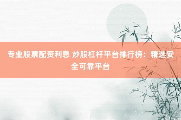 专业股票配资利息 炒股杠杆平台排行榜：精选安全可靠平台