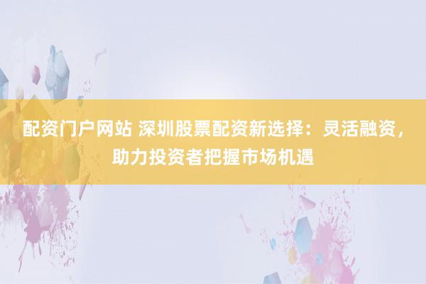 配资门户网站 深圳股票配资新选择：灵活融资，助力投资者把握市场机遇