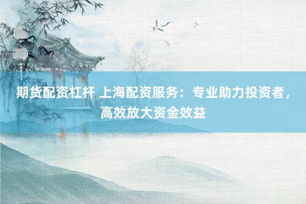 期货配资杠杆 上海配资服务：专业助力投资者，高效放大资金效益