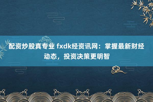 配资炒股真专业 fxdk经资讯网：掌握最新财经动态，投资决策更明智