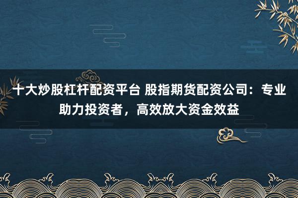十大炒股杠杆配资平台 股指期货配资公司：专业助力投资者，高效放大资金效益