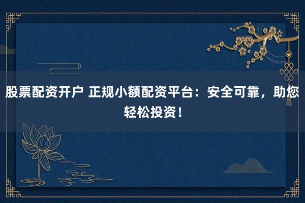 股票配资开户 正规小额配资平台：安全可靠，助您轻松投资！