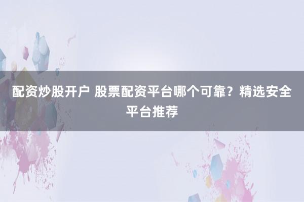 配资炒股开户 股票配资平台哪个可靠？精选安全平台推荐
