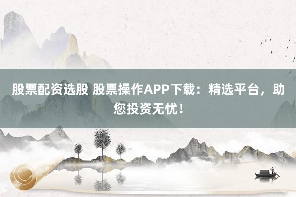股票配资选股 股票操作APP下载：精选平台，助您投资无忧！
