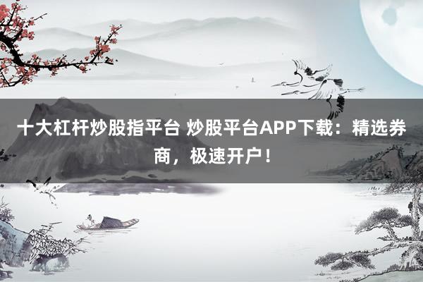 十大杠杆炒股指平台 炒股平台APP下载：精选券商，极速开户！