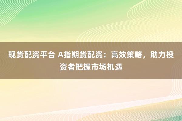 现货配资平台 A指期货配资：高效策略，助力投资者把握市场机遇