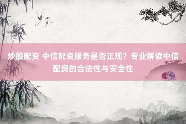 炒股配资 中信配资服务是否正规？专业解读中信配资的合法性与安全性