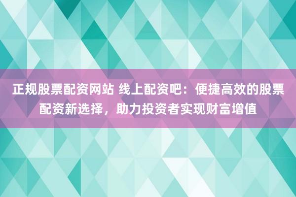 正规股票配资网站 线上配资吧：便捷高效的股票配资新选择，助力投资者实现财富增值