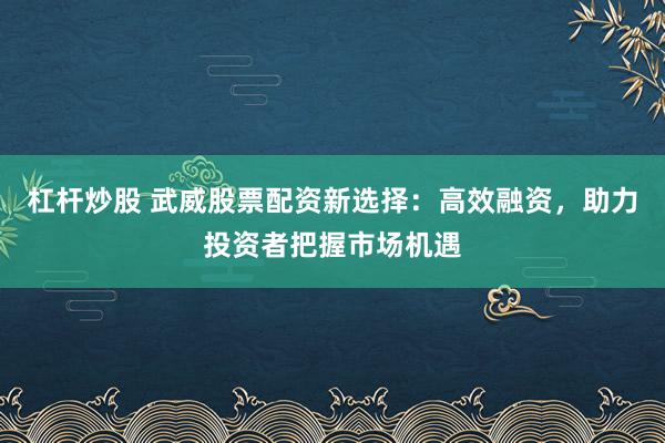 杠杆炒股 武威股票配资新选择：高效融资，助力投资者把握市场机遇