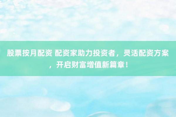 股票按月配资 配资家助力投资者，灵活配资方案，开启财富增值新篇章！