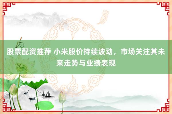股票配资推荐 小米股价持续波动，市场关注其未来走势与业绩表现