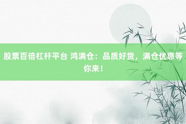 股票百倍杠杆平台 鸿满仓：品质好货，满仓优惠等你来！
