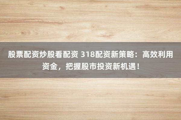 股票配资炒股看配资 318配资新策略：高效利用资金，把握股市投资新机遇！