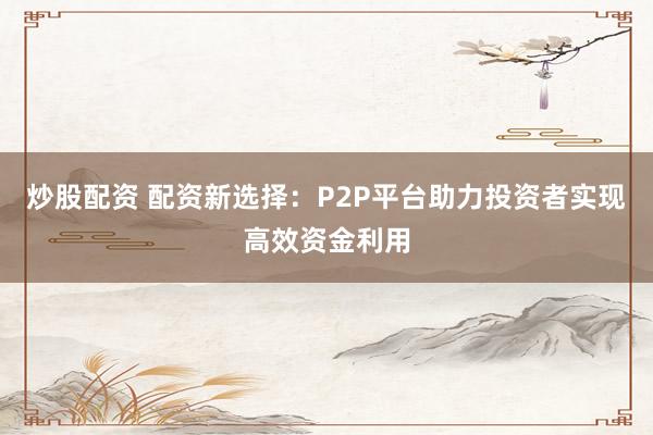 炒股配资 配资新选择：P2P平台助力投资者实现高效资金利用