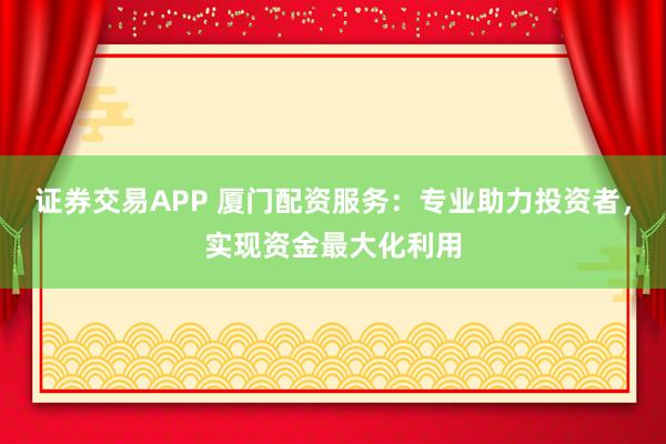 证券交易APP 厦门配资服务：专业助力投资者，实现资金最大化利用
