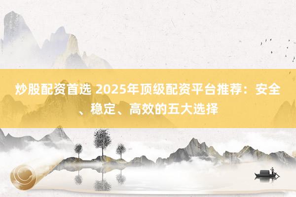 炒股配资首选 2025年顶级配资平台推荐：安全、稳定、高效的五大选择