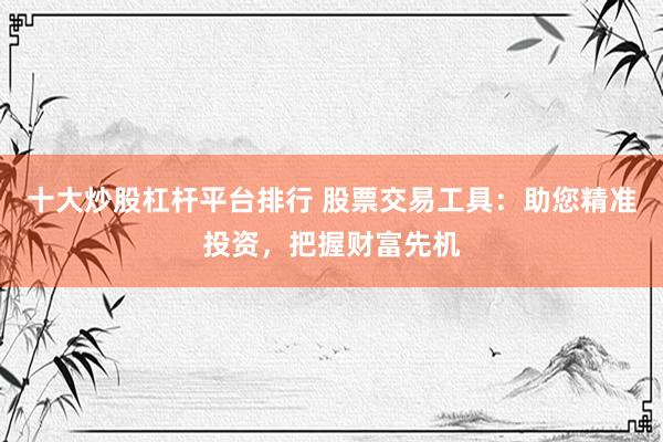 十大炒股杠杆平台排行 股票交易工具：助您精准投资，把握财富先机