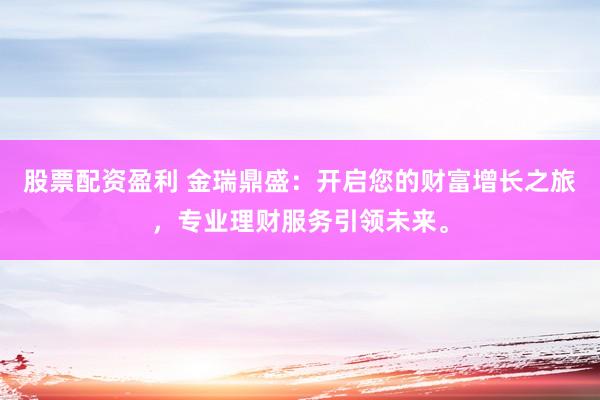 股票配资盈利 金瑞鼎盛：开启您的财富增长之旅，专业理财服务引领未来。
