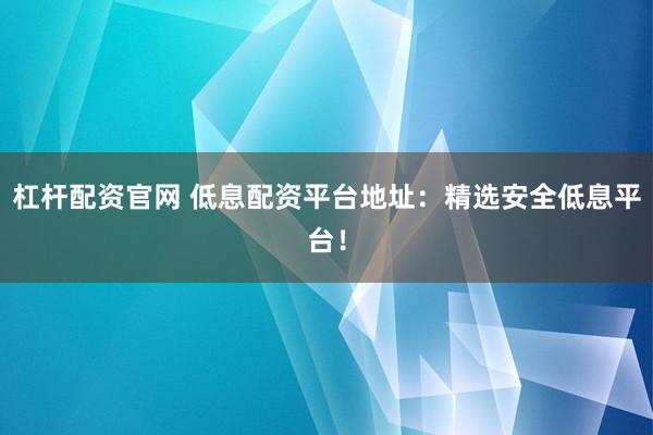 杠杆配资官网 低息配资平台地址：精选安全低息平台！