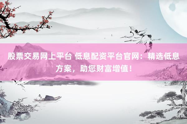 股票交易网上平台 低息配资平台官网：精选低息方案，助您财富增值！
