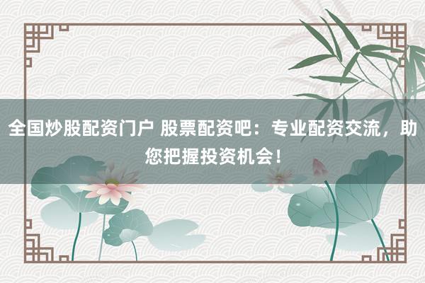 全国炒股配资门户 股票配资吧：专业配资交流，助您把握投资机会！