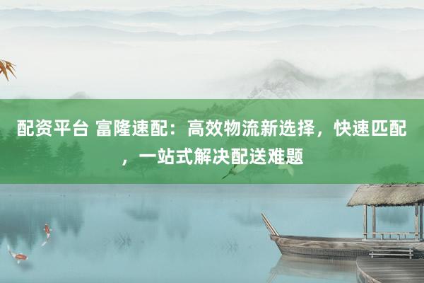 配资平台 富隆速配：高效物流新选择，快速匹配，一站式解决配送难题
