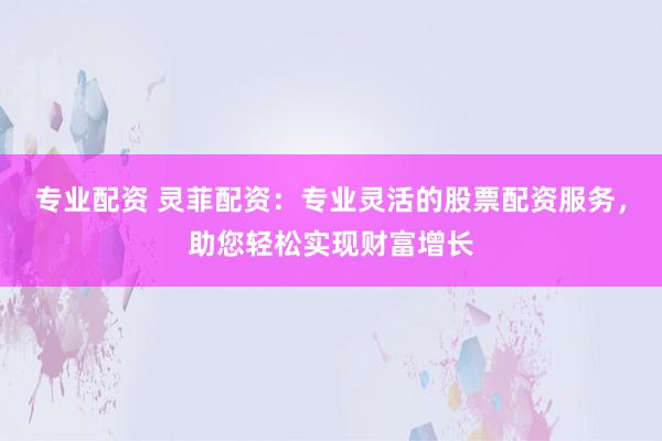 专业配资 灵菲配资：专业灵活的股票配资服务，助您轻松实现财富增长