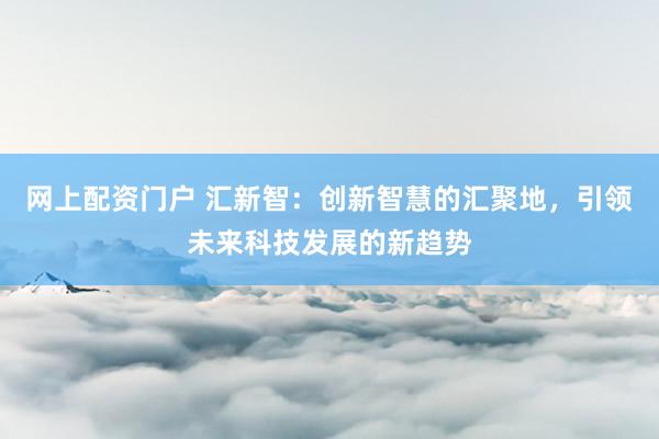 网上配资门户 汇新智：创新智慧的汇聚地，引领未来科技发展的新趋势