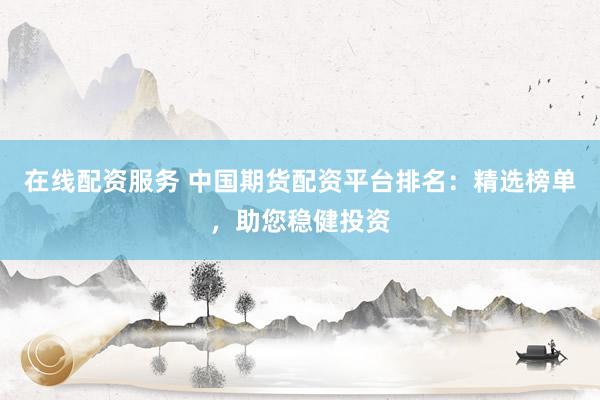 在线配资服务 中国期货配资平台排名：精选榜单，助您稳健投资