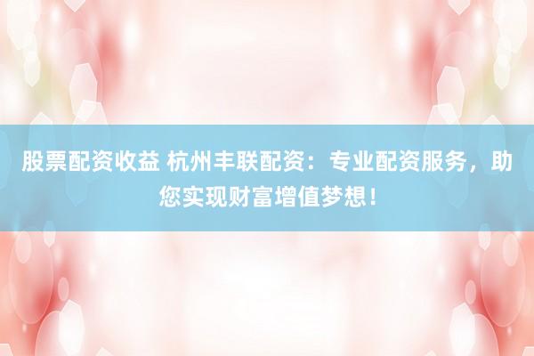股票配资收益 杭州丰联配资：专业配资服务，助您实现财富增值梦想！