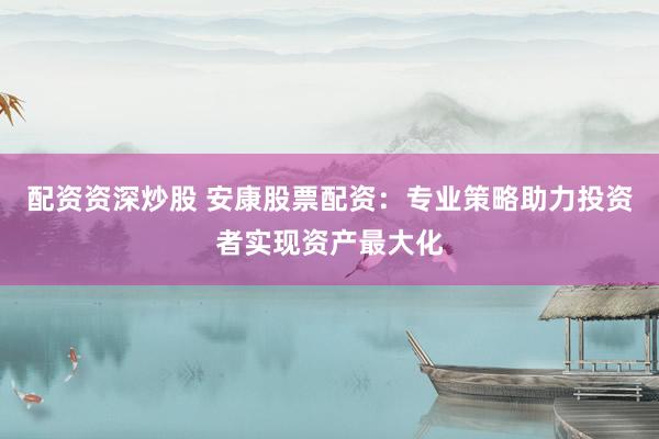 配资资深炒股 安康股票配资：专业策略助力投资者实现资产最大化